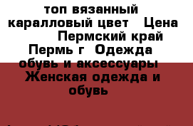 топ вязанный, каралловый цвет › Цена ­ 300 - Пермский край, Пермь г. Одежда, обувь и аксессуары » Женская одежда и обувь   